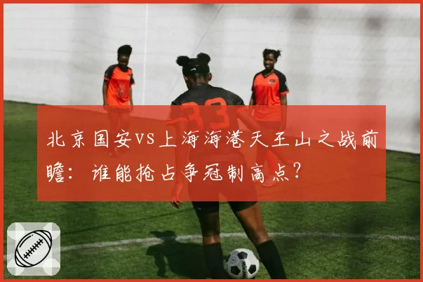 北京国安vs上海海港天王山之战前瞻：谁能抢占争冠制高点？