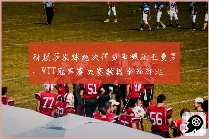 孙颖莎发球轮次得分率碾压王曼昱,WTT冠军赛决赛数据全面对比