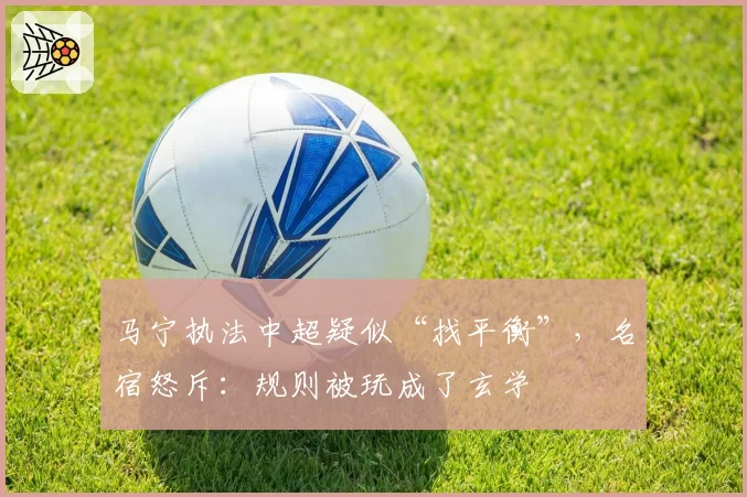 马宁执法中超疑似“找平衡”，名宿怒斥：规则被玩成了玄学