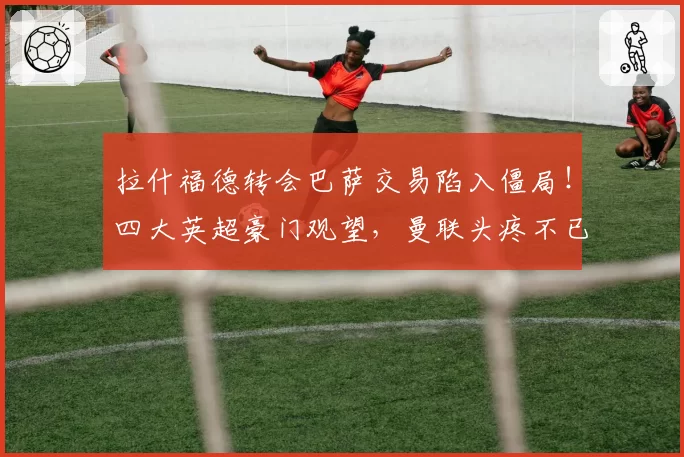 拉什福德转会巴萨交易陷入僵局！四大英超豪门观望，曼联头疼不已
