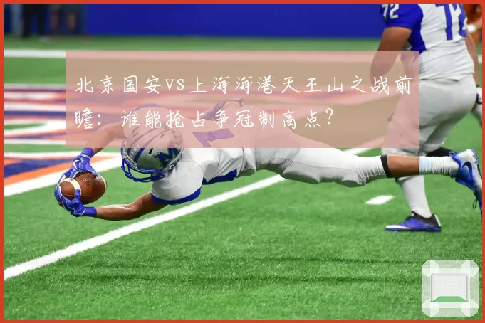 北京国安vs上海海港天王山之战前瞻：谁能抢占争冠制高点？