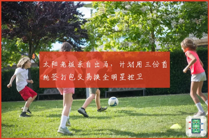 太阳老板亲自出马,计划用三份首轮签打包交易换全明星控卫