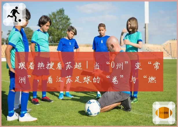 跟着热搜看苏超|当“0州”变“常洲”,看江苏足球的“卷”与“燃”!