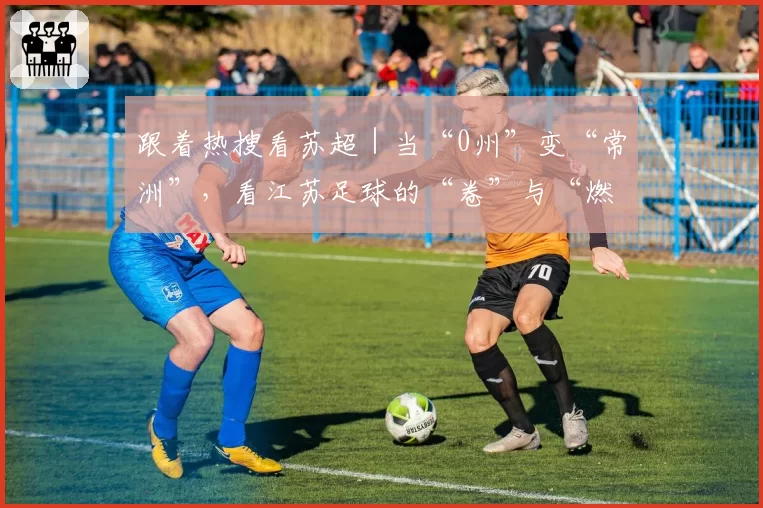 跟着热搜看苏超|当“0州”变“常洲”,看江苏足球的“卷”与“燃”!