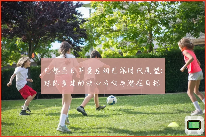巴黎圣日耳曼后姆巴佩时代展望：球队重建的核心方向与潜在目标