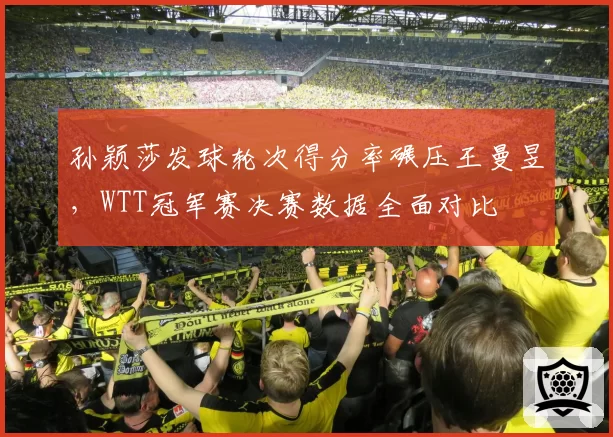 孙颖莎发球轮次得分率碾压王曼昱,WTT冠军赛决赛数据全面对比