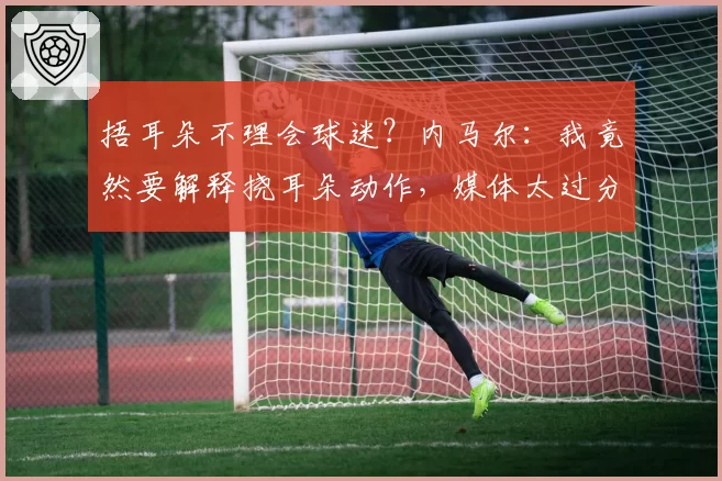 捂耳朵不理会球迷？内马尔：我竟然要解释挠耳朵动作，媒体太过分