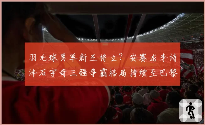 羽毛球男单新王将立？安赛龙李诗沣石宇奇三强争霸格局持续至巴黎