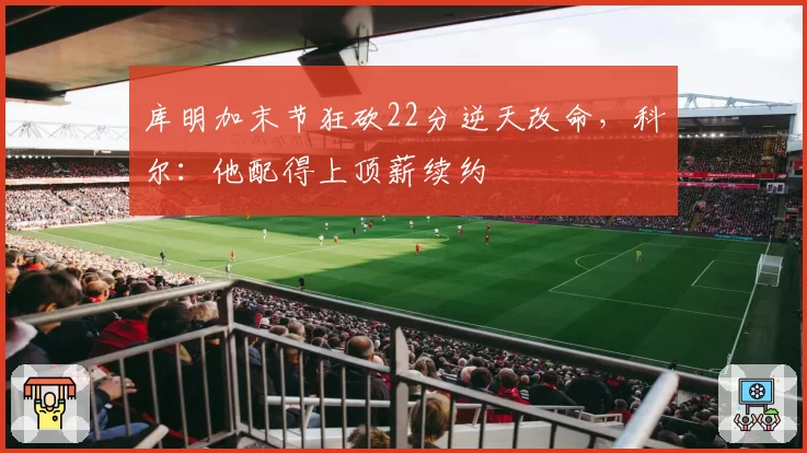 库明加末节狂砍22分逆天改命,科尔:他配得上顶薪续约