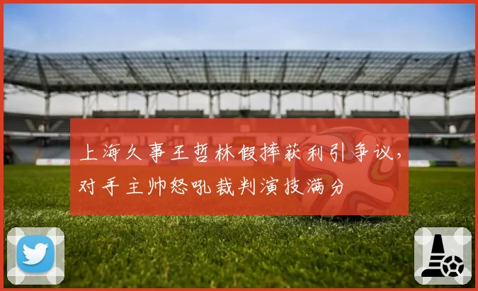 上海久事王哲林假摔获利引争议,对手主帅怒吼裁判演技满分