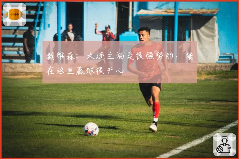 戴维森：大连主场是很强势的，能在这里赢球很开心