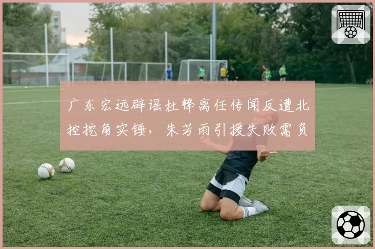 广东宏远辟谣杜锋离任传闻反遭北控挖角实锤，朱芳雨引援失败需负全责？