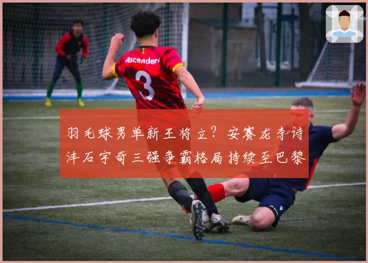 羽毛球男单新王将立？安赛龙李诗沣石宇奇三强争霸格局持续至巴黎