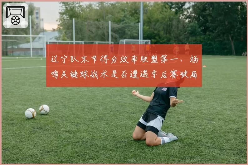 辽宁队末节得分效率联盟第一，杨鸣关键球战术是否遭遇季后赛破局？