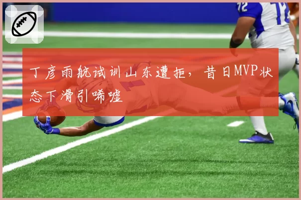丁彦雨航试训山东遭拒，昔日MVP状态下滑引唏嘘