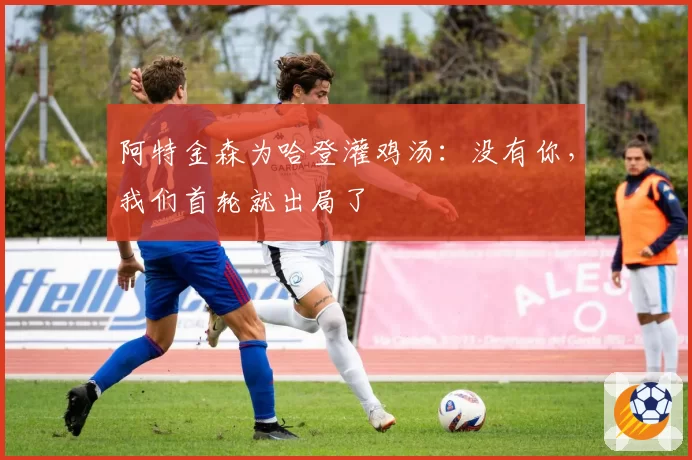 阿特金森为哈登灌鸡汤：没有你，我们首轮就出局了