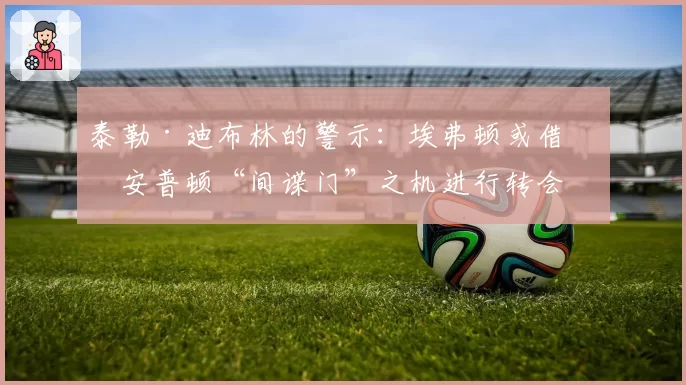 泰勒·迪布林的警示：埃弗顿或借南安普顿“间谍门”之机进行转会突袭