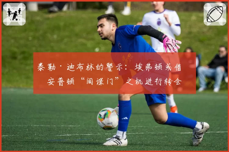 泰勒·迪布林的警示:埃弗顿或借南安普顿“间谍门”之机进行转会突袭