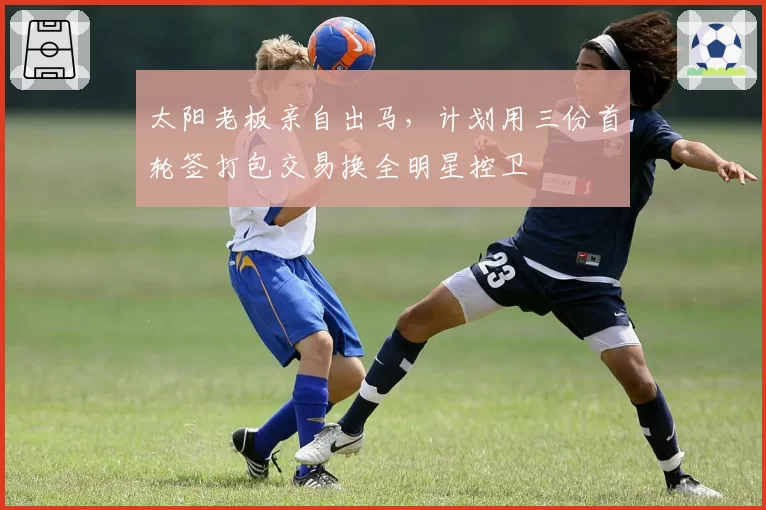 太阳老板亲自出马,计划用三份首轮签打包交易换全明星控卫