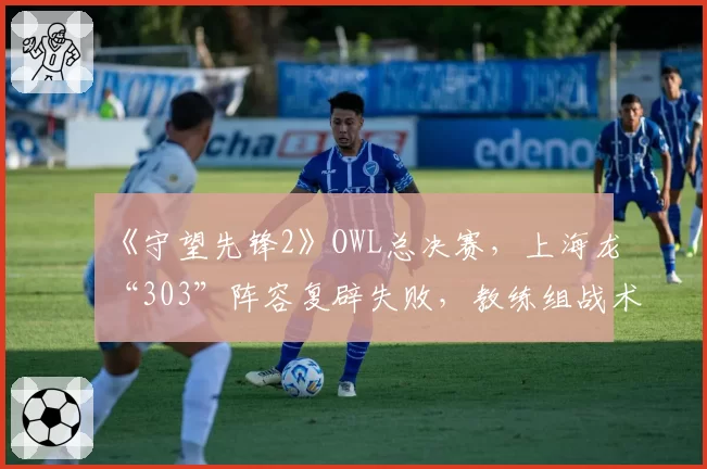 《守望先锋2》OWL总决赛，上海龙“303”阵容复辟失败，教练组战术储备遭拷问