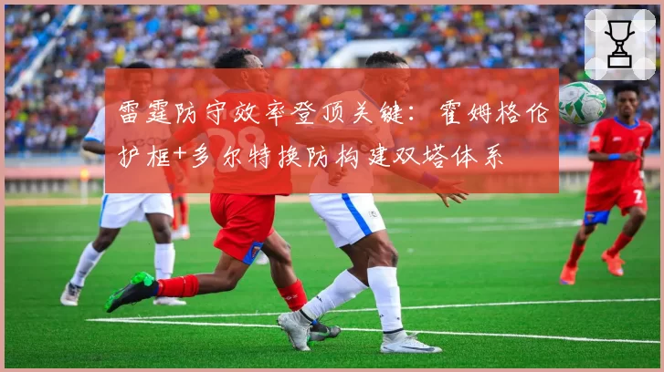 雷霆防守效率登顶关键：霍姆格伦护框+多尔特换防构建双塔体系