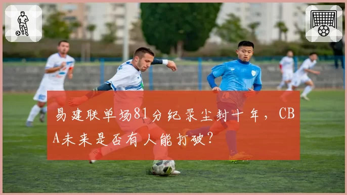 易建联单场81分纪录尘封十年,CBA未来是否有人能打破?
