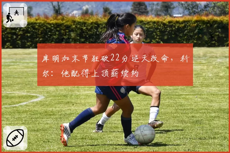 库明加末节狂砍22分逆天改命，科尔：他配得上顶薪续约