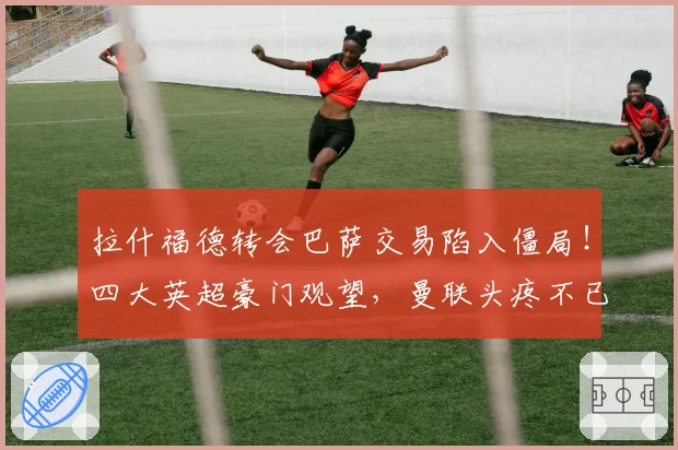 拉什福德转会巴萨交易陷入僵局！四大英超豪门观望，曼联头疼不已