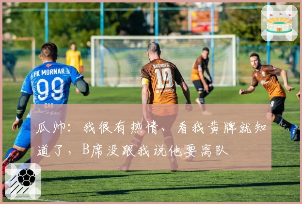 瓜帅：我很有热情、看我黄牌就知道了，B席没跟我说他要离队