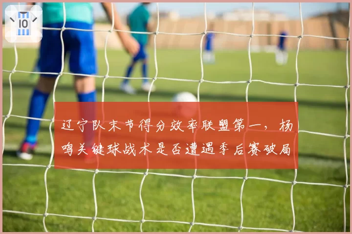 辽宁队末节得分效率联盟第一，杨鸣关键球战术是否遭遇季后赛破局？