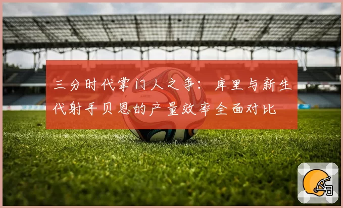 三分时代掌门人之争：库里与新生代射手贝恩的产量效率全面对比