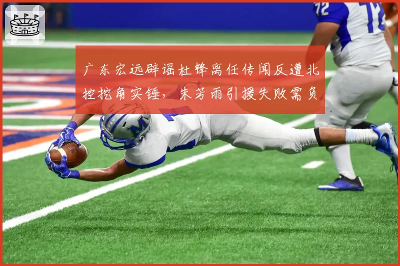 广东宏远辟谣杜锋离任传闻反遭北控挖角实锤,朱芳雨引援失败需负全责?