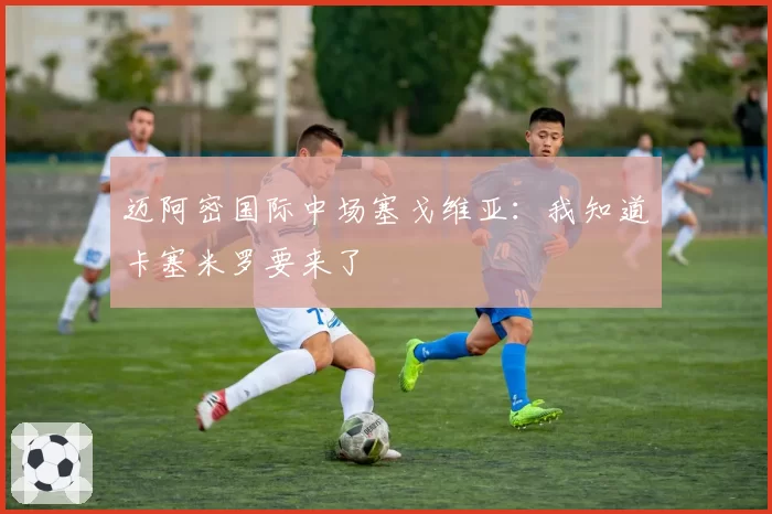 迈阿密国际中场塞戈维亚:我知道卡塞米罗要来了