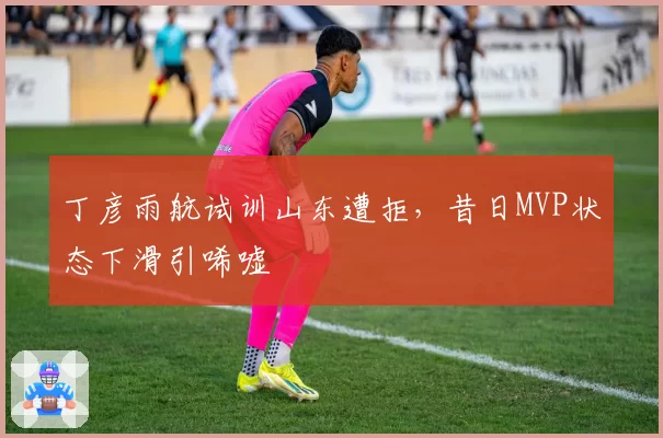 丁彦雨航试训山东遭拒，昔日MVP状态下滑引唏嘘